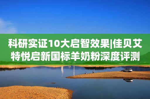 科研实证10大启智效果|佳贝艾特悦启新国标羊奶粉深度评测来了