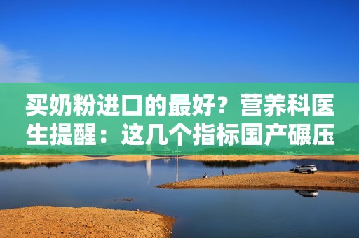 买奶粉进口的最好？营养科医生提醒：这几个指标国产碾压洋奶粉！