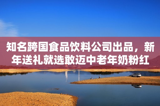 知名跨国食品饮料公司出品，新年送礼就选敢迈中老年奶粉红网2023-12-08 11:55红网2023-12-08 11:55