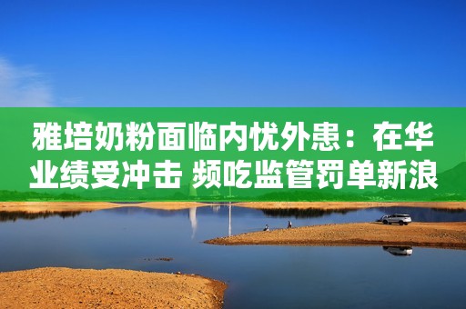 雅培奶粉面临内忧外患：在华业绩受冲击 频吃监管罚单新浪财经2021-05-19 15:23新浪财经2021-05-19 15:23