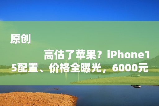 原创
            高估了苹果？iPhone15配置、价格全曝光，6000元价位段“全球独一份”