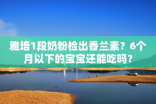 雅培1段奶粉检出香兰素？6个月以下的宝宝还能吃吗？