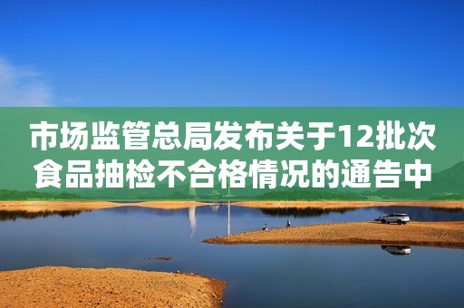 市场监管总局发布关于12批次食品抽检不合格情况的通告中国质量新闻网2023-12-01 23:00中国质量新闻网2023-12-01 23:00