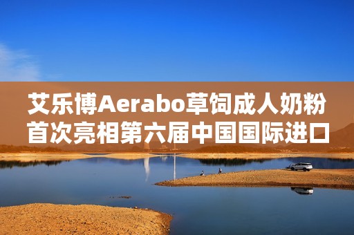 艾乐博Aerabo草饲成人奶粉首次亮相第六届中国国际进口博览会