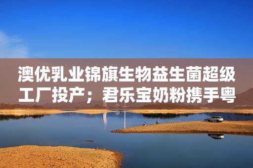 澳优乳业锦旗生物益生菌超级工厂投产；君乐宝奶粉携手粤湘桂召开联合发布会