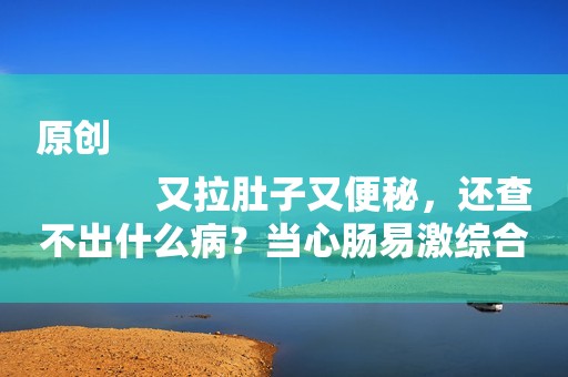 原创
            又拉肚子又便秘，还查不出什么病？当心肠易激综合征！