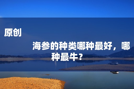 原创
            海参的种类哪种最好，哪种最牛？