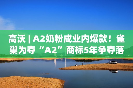 高沃 | A2奶粉成业内爆款！雀巢为夺“A2”商标5年争夺落败