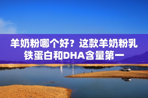 羊奶粉哪个好？这款羊奶粉乳铁蛋白和DHA含量第一