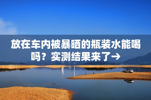 放在车内被暴晒的瓶装水能喝吗？实测结果来了→