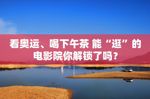 看奥运、喝下午茶 能“逛”的电影院你解锁了吗？