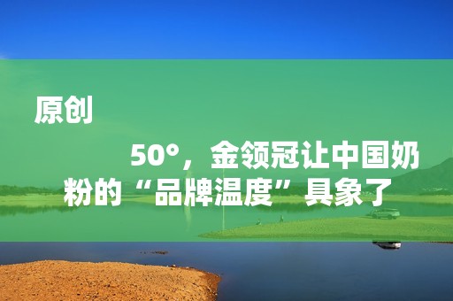 原创
            50°，金领冠让中国奶粉的“品牌温度”具象了