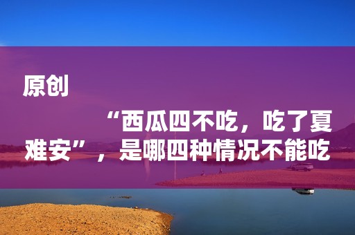 原创
            “西瓜四不吃，吃了夏难安”，是哪四种情况不能吃，如何选挑瓜？