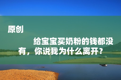 原创
            给宝宝买奶粉的钱都没有，你说我为什么离开？