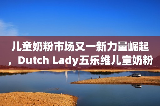 儿童奶粉市场又一新力量崛起，Dutch Lady五乐维儿童奶粉重磅上市