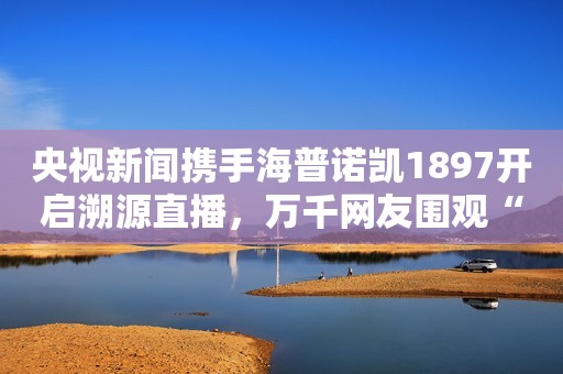 央视新闻携手海普诺凯1897开启溯源直播，万千网友围观“一罐好奶粉诞生”