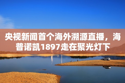 央视新闻首个海外溯源直播，海普诺凯1897走在聚光灯下