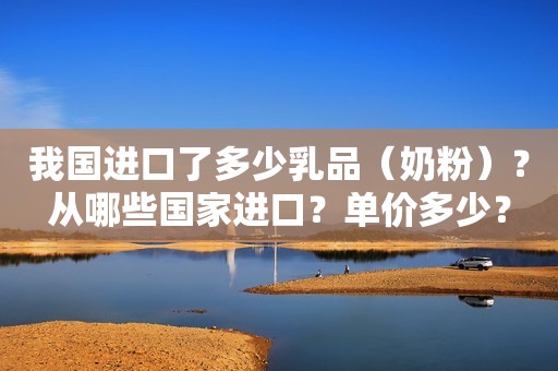 我国进口了多少乳品（奶粉）？从哪些国家进口？单价多少？