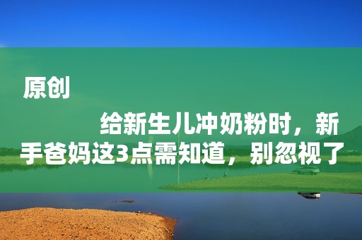 原创
            给新生儿冲奶粉时，新手爸妈这3点需知道，别忽视了！