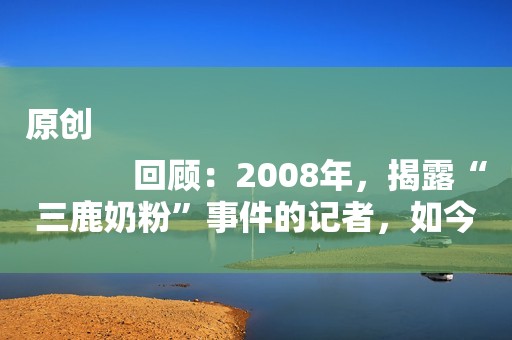 原创
            回顾：2008年，揭露“三鹿奶粉”事件的记者，如今过得怎样了？