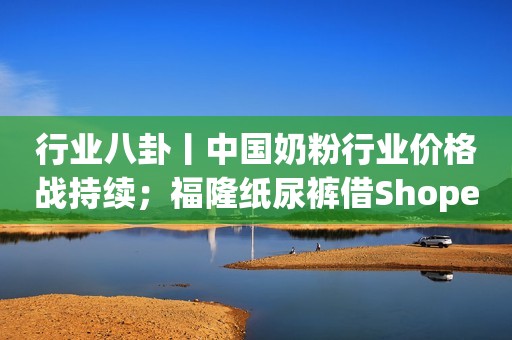 行业八卦丨中国奶粉行业价格战持续；福隆纸尿裤借Shopee进军东南亚母婴市场