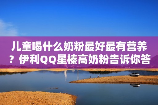 儿童喝什么奶粉最好最有营养？伊利QQ星榛高奶粉告诉你答案！