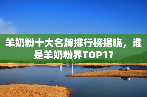 羊奶粉十大名牌排行榜揭晓，谁是羊奶粉界TOP1？