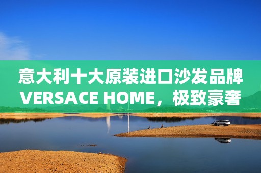 意大利十大原装进口沙发品牌VERSACE HOME，极致豪奢