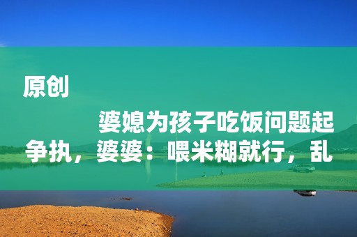 原创
            婆媳为孩子吃饭问题起争执，婆婆：喂米糊就行，乱花钱买什么奶粉？