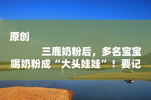 原创
            三鹿奶粉后，多名宝宝喝奶粉成“大头娃娃”！要记牢买奶粉的标准