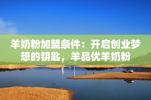 羊奶粉加盟条件：开启创业梦想的钥匙，羊品优羊奶粉