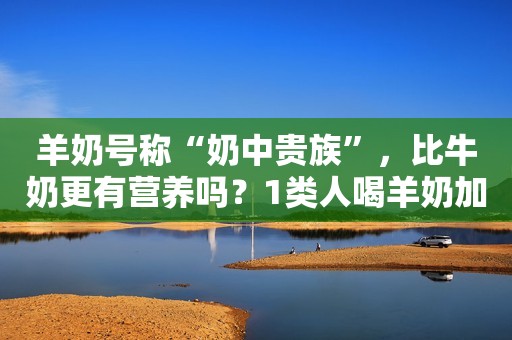 羊奶号称“奶中贵族”，比牛奶更有营养吗？1类人喝羊奶加重腹泻