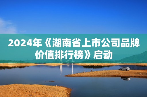 2024年《湖南省上市公司品牌价值排行榜》启动