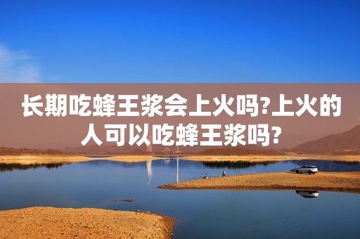 长期吃蜂王浆会上火吗?上火的人可以吃蜂王浆吗?