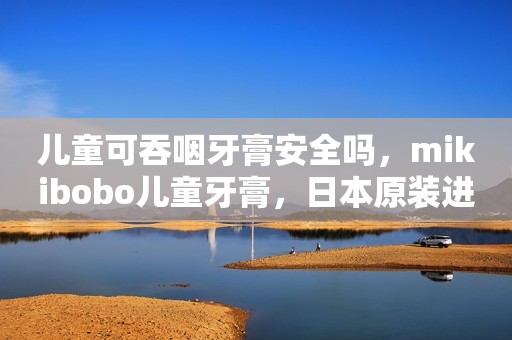 儿童可吞咽牙膏安全吗，mikibobo儿童牙膏，日本原装进口，儿童牙膏排名