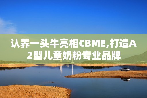 认养一头牛亮相CBME,打造A2型儿童奶粉专业品牌