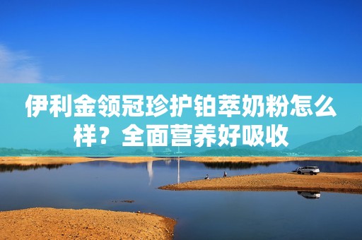 伊利金领冠珍护铂萃奶粉怎么样？全面营养好吸收