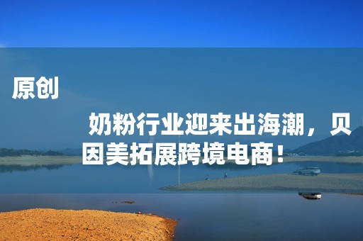 原创
            奶粉行业迎来出海潮，贝因美拓展跨境电商！