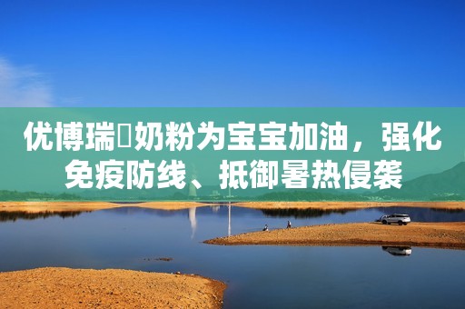 优博瑞霂奶粉为宝宝加油，强化免疫防线、抵御暑热侵袭