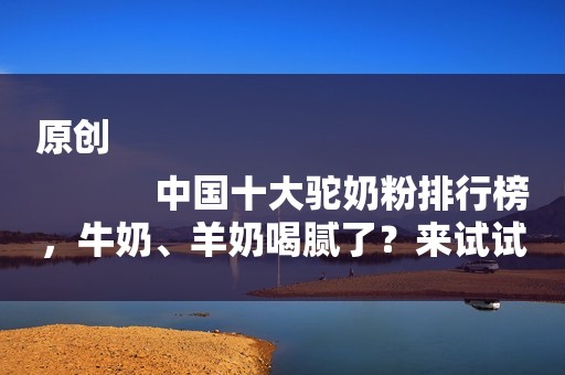 原创
            中国十大驼奶粉排行榜，牛奶、羊奶喝腻了？来试试驼奶！