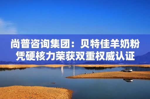 尚普咨询集团：贝特佳羊奶粉凭硬核力荣获双重权威认证