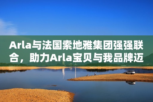 Arla与法国索地雅集团强强联合，助力Arla宝贝与我品牌迈向新征程