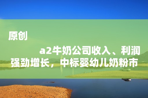 原创
            a2牛奶公司收入、利润强劲增长，中标婴幼儿奶粉市场份额创新高