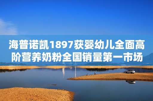 海普诺凯1897获婴幼儿全面高阶营养奶粉全国销量第一市场地位确认