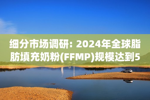 细分市场调研: 2024年全球脂肪填充奶粉(FFMP)规模达到583.4亿元