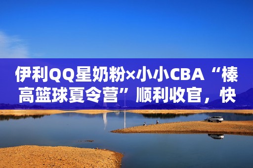 伊利QQ星奶粉×小小CBA“榛高篮球夏令营”顺利收官，快来围观篮球小将成长史！