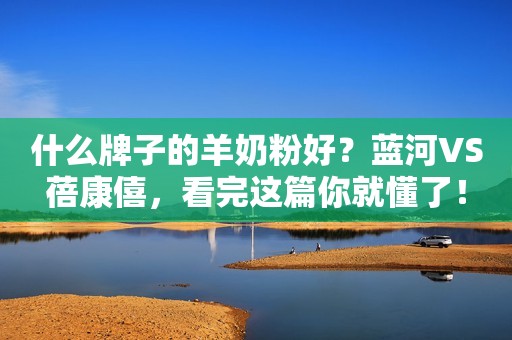 什么牌子的羊奶粉好？蓝河VS蓓康僖，看完这篇你就懂了！