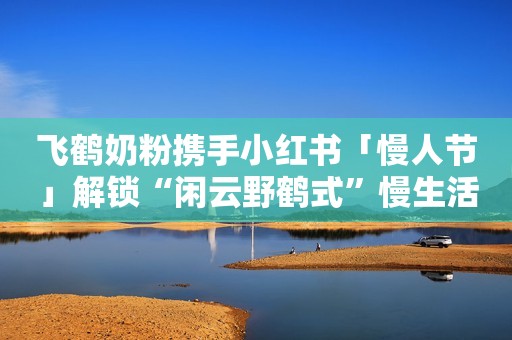 飞鹤奶粉携手小红书「慢人节」解锁“闲云野鹤式”慢生活