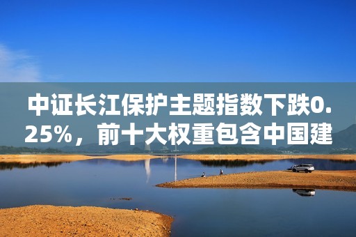 中证长江保护主题指数下跌0.25%，前十大权重包含中国建筑等