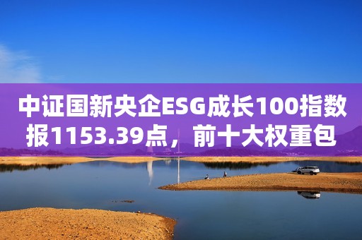 中证国新央企ESG成长100指数报1153.39点，前十大权重包含中国海油等